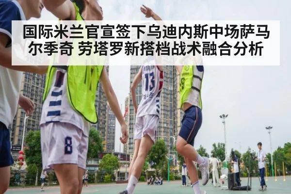 国际米兰官宣签下乌迪内斯中场萨马尔季奇 劳塔罗新搭档战术融合分析